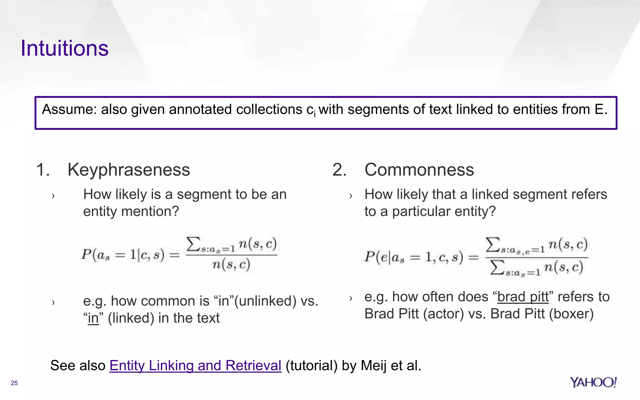 Assume: also given annotated collections ci with segments of text linked to entities from E. 
1. Keyphraseness 
› How likely is a segment to be an 
entity mention? 
› e.g. how common is “in”(unlinked) vs. 
“in” (linked) in the text 
2. Commonness 
› How likely that a linked segment refers 
to a particular entity? 
› e.g. how often does “brad pitt” refers to 
Brad Pitt (actor) vs. Brad Pitt (boxer) 
25 
Intuitions 
See also Entity Linking and Retrieval (tutorial) by Meij et al. 
 