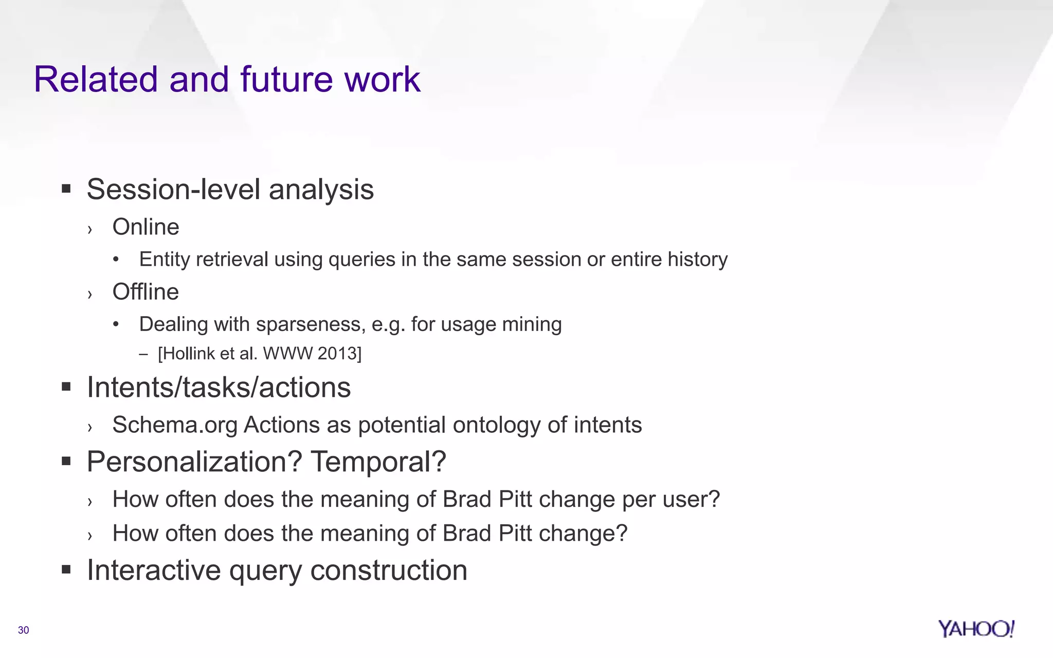 Related and future work 
30 
 Session-level analysis 
› Online 
• Entity retrieval using queries in the same session or entire history 
› Offline 
• Dealing with sparseness, e.g. for usage mining 
– [Hollink et al. WWW 2013] 
 Intents/tasks/actions 
› Schema.org Actions as potential ontology of intents 
 Personalization? Temporal? 
› How often does the meaning of Brad Pitt change per user? 
› How often does the meaning of Brad Pitt change? 
 Interactive query construction 
 