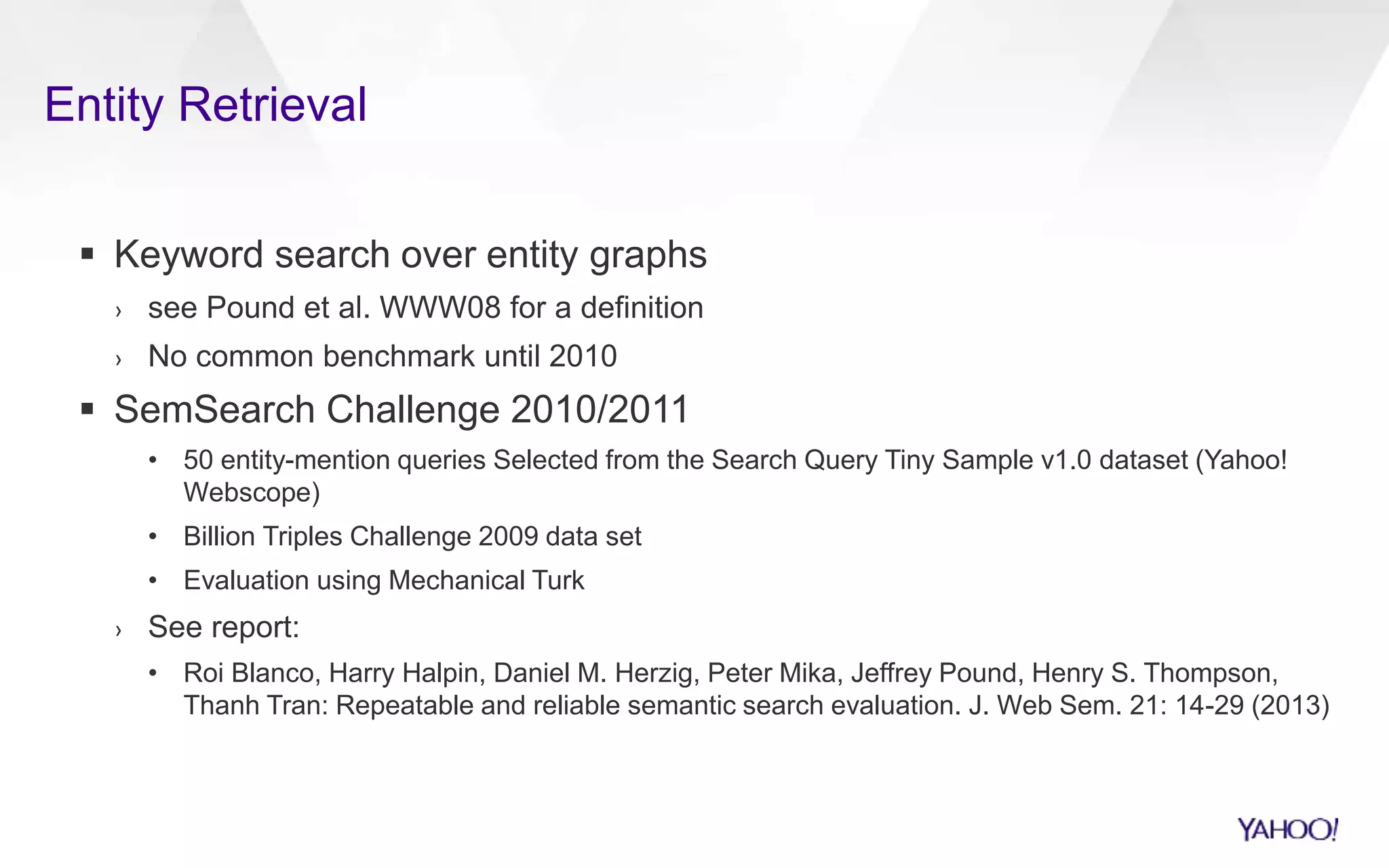 Entity Retrieval 
 Keyword search over entity graphs 
› see Pound et al. WWW08 for a definition 
› No common benchmark until 2010 
 SemSearch Challenge 2010/2011 
• 50 entity-mention queries Selected from the Search Query Tiny Sample v1.0 dataset (Yahoo! 
Webscope) 
• Billion Triples Challenge 2009 data set 
• Evaluation using Mechanical Turk 
› See report: 
• Roi Blanco, Harry Halpin, Daniel M. Herzig, Peter Mika, Jeffrey Pound, Henry S. Thompson, 
Thanh Tran: Repeatable and reliable semantic search evaluation. J. Web Sem. 21: 14-29 (2013) 
 