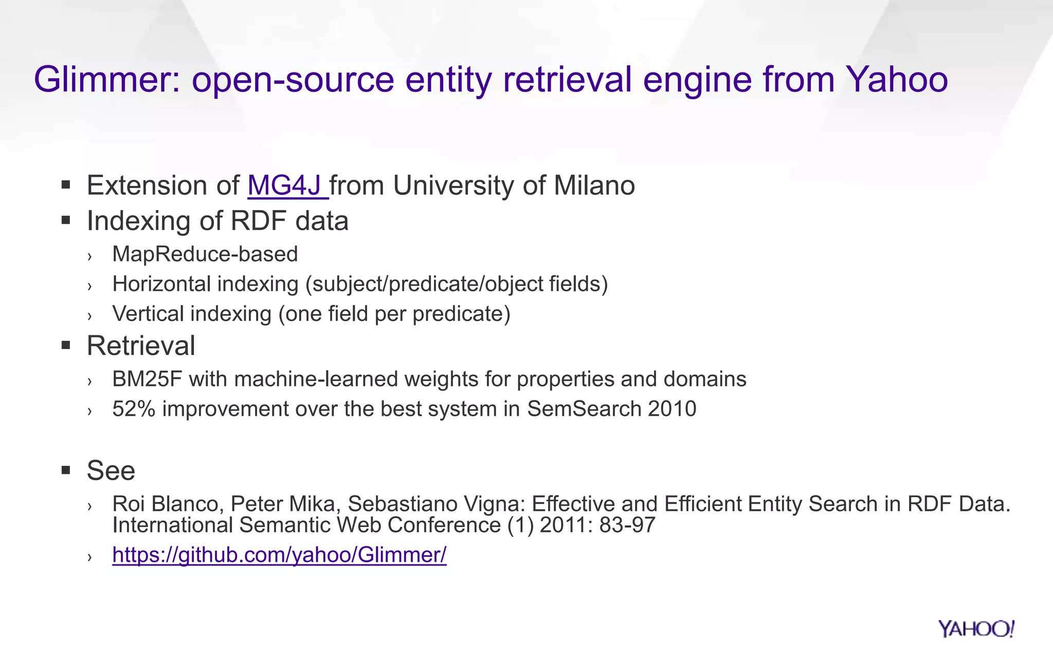 Glimmer: open-source entity retrieval engine from Yahoo 
 Extension of MG4J from University of Milano 
 Indexing of RDF data 
› MapReduce-based 
› Horizontal indexing (subject/predicate/object fields) 
› Vertical indexing (one field per predicate) 
 Retrieval 
› BM25F with machine-learned weights for properties and domains 
› 52% improvement over the best system in SemSearch 2010 
 See 
› Roi Blanco, Peter Mika, Sebastiano Vigna: Effective and Efficient Entity Search in RDF Data. 
International Semantic Web Conference (1) 2011: 83-97 
› https://github.com/yahoo/Glimmer/ 
 