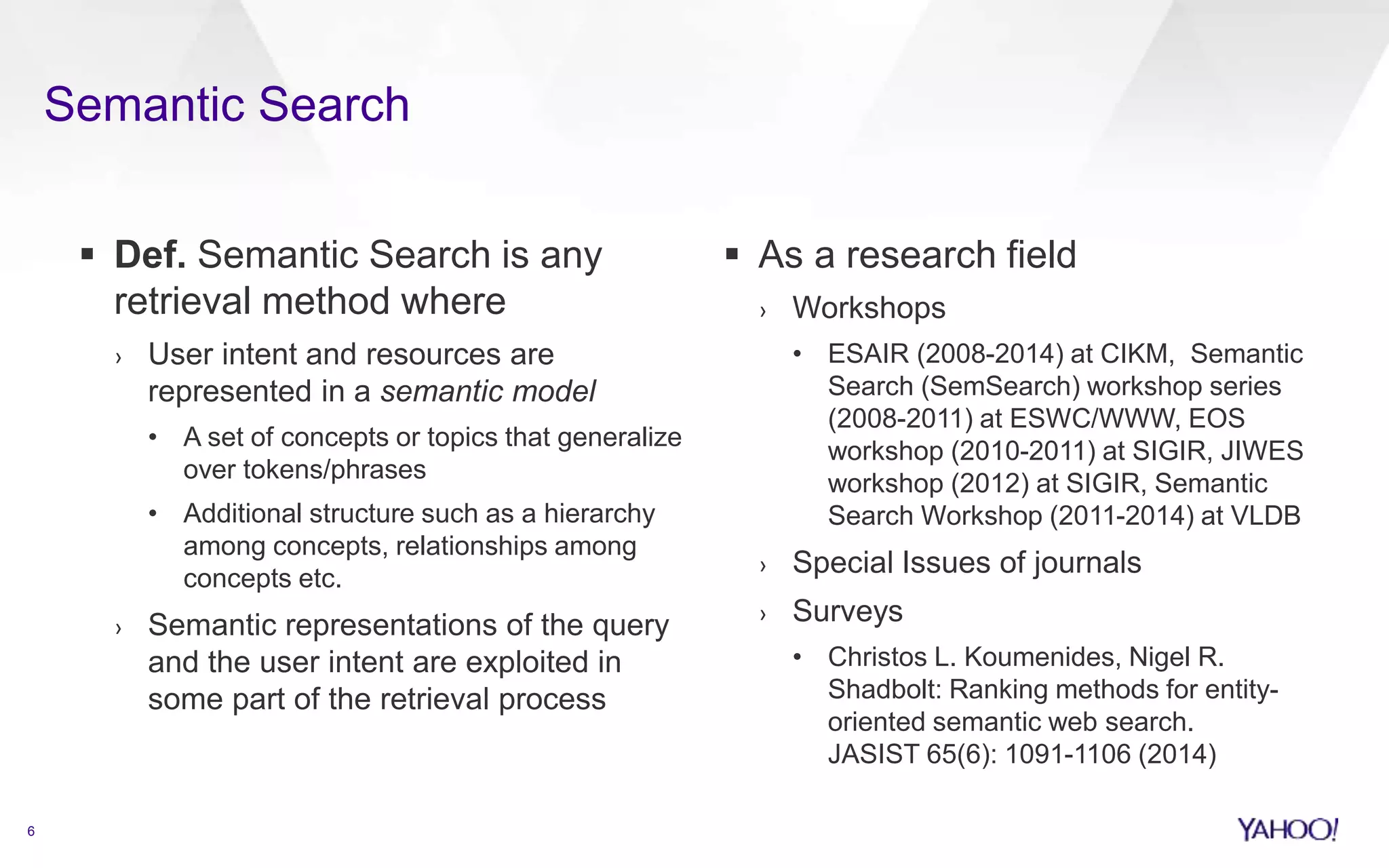  Def. Semantic Search is any 
retrieval method where 
› User intent and resources are 
represented in a semantic model 
• A set of concepts or topics that generalize 
over tokens/phrases 
• Additional structure such as a hierarchy 
among concepts, relationships among 
concepts etc. 
› Semantic representations of the query 
and the user intent are exploited in 
some part of the retrieval process 
 As a research field 
› Workshops 
• ESAIR (2008-2014) at CIKM, Semantic 
Search (SemSearch) workshop series 
(2008-2011) at ESWC/WWW, EOS 
workshop (2010-2011) at SIGIR, JIWES 
workshop (2012) at SIGIR, Semantic 
Search Workshop (2011-2014) at VLDB 
› Special Issues of journals 
› Surveys 
• Christos L. Koumenides, Nigel R. 
Shadbolt: Ranking methods for entity-oriented 
semantic web search. 
JASIST 65(6): 1091-1106 (2014) 
6 
Semantic Search 
 