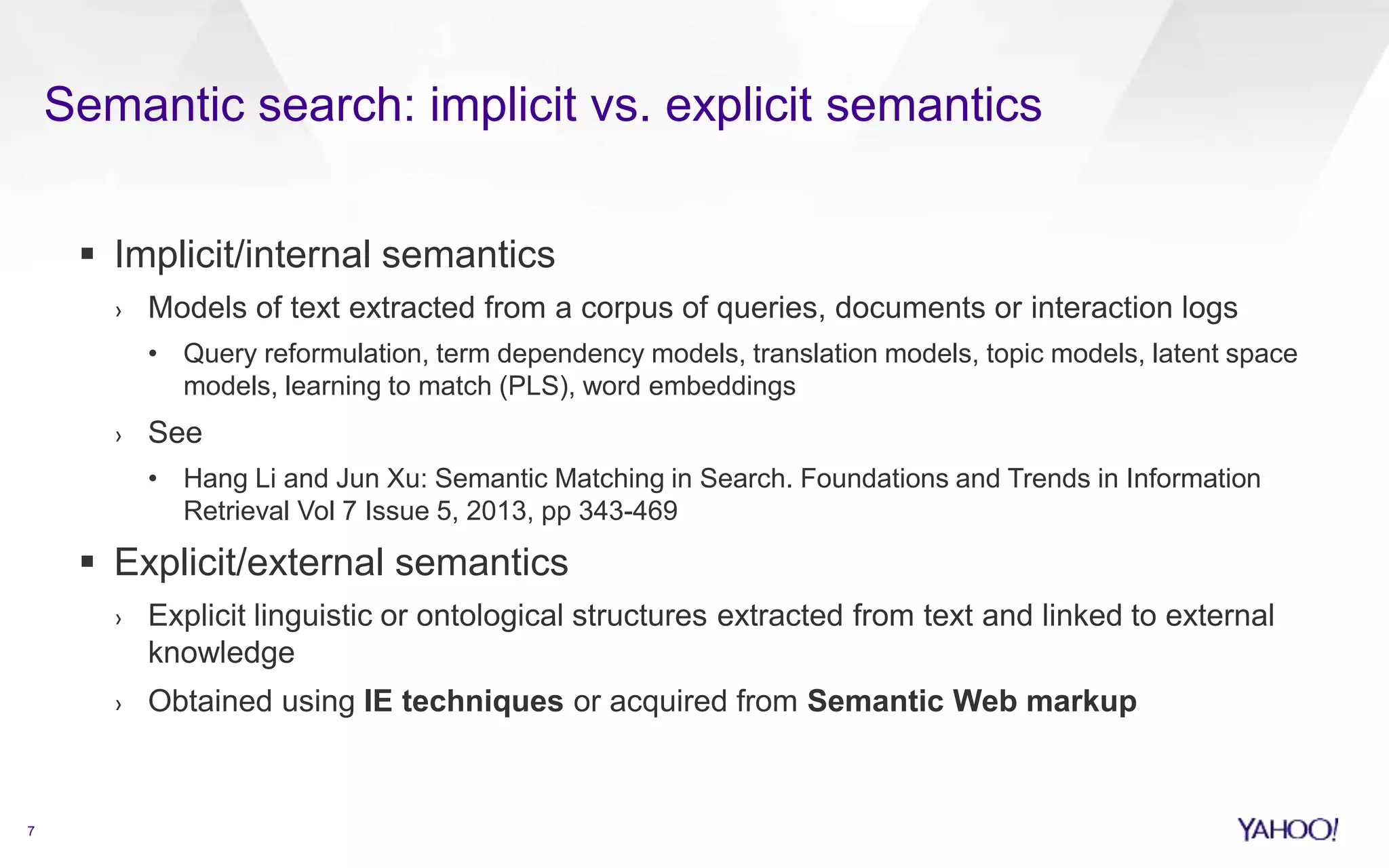 Semantic search: implicit vs. explicit semantics 
7 
 Implicit/internal semantics 
› Models of text extracted from a corpus of queries, documents or interaction logs 
• Query reformulation, term dependency models, translation models, topic models, latent space 
models, learning to match (PLS), word embeddings 
› See 
• Hang Li and Jun Xu: Semantic Matching in Search. Foundations and Trends in Information 
Retrieval Vol 7 Issue 5, 2013, pp 343-469 
 Explicit/external semantics 
› Explicit linguistic or ontological structures extracted from text and linked to external 
knowledge 
› Obtained using IE techniques or acquired from Semantic Web markup 
 