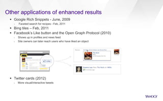 Other applications of enhanced results
 Google Rich Snippets - June, 2009
› Faceted search for recipes - Feb, 2011
 Bing tiles – Feb, 2011
 Facebook’s Like button and the Open Graph Protocol (2010)
› Shows up in profiles and news feed
› Site owners can later reach users who have liked an object
 Twitter cards (2012)
› More visual/interactive tweets
 