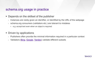 schema.org usage in practice
 Depends on the skillset of the publisher
› Instances are rarely given an identifier, or identified by the URL of the webpage
› schema.org consumers (validators etc.) are tolerant to mistakes
• e.g. accept text even when an object is required
 Driven by applications
› Publishers often provide the minimal information required in a particular context
› Validators (Bing, Google, Yandex) validate different subsets
 