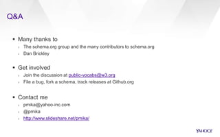 Q&A
 Many thanks to
› The schema.org group and the many contributors to schema.org
› Dan Brickley
 Get involved
› Join the discussion at public-vocabs@w3.org
› File a bug, fork a schema, track releases at Github.org
 Contact me
› pmika@yahoo-inc.com
› @pmika
› http://www.slideshare.net/pmika/
 