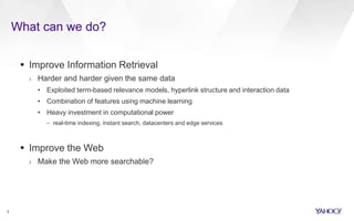 What can we do?
5
 Improve Information Retrieval
› Harder and harder given the same data
• Exploited term-based relevance models, hyperlink structure and interaction data
• Combination of features using machine learning
• Heavy investment in computational power
– real-time indexing, instant search, datacenters and edge services
 Improve the Web
› Make the Web more searchable?
 