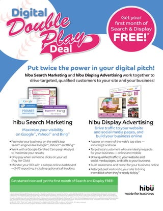 Get your
ﬁrst month of
Search & Display
FREE!*
Put twice the power in your digital pitch!
hibu Search Marketing and hibu Display Advertising work together to
drive targeted, qualiﬁed customers to your site and your business!
• Appear on many of the web’s top sites —
including Facebook
• Target local customers who are ideal prospects
for your business — online and mobile
• Drive qualiﬁed traﬃc to your website and
social media pages, and calls to your business
• Build awareness and brand for your business online
• Retarget past visitors to your site to bring
them back when they’re ready to buy**
• Promote your business on the web’s top
search engines like GoogleTM
, Yahoo!TM
and BingTM
• Work with a Google-Certiﬁed Campaign Analyst
to maximize your results
• Only pay when someone clicks on your ad
(Pay Per Click)
• Monitor your ROI with a simple online dashboard
—24/7 reporting, including optional call tracking
hibu Display Advertising
Drive traﬃc to your website
and social media pages, and
build your business online
hibu Search Marketing
Maximize your visibility
on Google
TM
, Yahoo!
TM
and Bing
TM
* Terms and conditions apply. One month free Promotion: Receive the ﬁrst month of a search and display campaign for free if you purchase a Search Standard or Search
Classic product alongside a Display Standard or Display Classic product. General Terms: the promotional period of one month will begin once the Search and Display
campaign is launched and the one month free discount will be applied to your ﬁrst invoice following launch of your Search and Display campaign. After the promotional
period ends you will be billed at the full monthly price of the Search and Display campaign for each succeeding month of the contract term. Promotion is not transferable
or valid in conjunction with any other hibu oﬀers or promotions involving hibu Search Marketing PPC or hibu Online Display products and no cash alternative will be provided.
hibu reserves the right to change, suspend or withdraw the promotion at any time at its sole discretion. All prices are exclusive of tax. Promotion ends October 3rd 2014.
** Retargeting only available with Classic Level and above Display packages for non-hibu websites.
© hibu Inc 2014. 'hibu' and 'made for business' are trademarks of hibu (UK) Limited or its licensors. All rights reserved.
All trademarks shown and their graphic elements are the trademarks of their respective owners.
Get started now and get the ﬁrst month of Search and Display FREE!
Ryan.Hollembaek@hibu.com or 203-710-0211
 