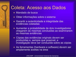 Coleta: Acesso aos Dados Mandado de busca Obter informações sobre o sistema Garantir a autenticidade e integridade das evidências coletadas Aumentar a probabilidade de dois investigadores chegarem às mesmas conclusões ao examinarem as mesmas evidências Cópias das evidências originais devem ser produzidas e, sempre que possível, a investigação deve ser conduzida sobre as cópias As ferramentas (hardware e software) devem ser amplamente aceitas na área UNICAMP - Universidade Estadual de Campinas 