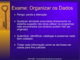 Exame: Organizar os Dados Perigo: perda e alteração Qualquer atividade executada diretamente no sistema suspeito não deve utilizar os programas nele encontrados (os binários podem não ser originais) Autenticar, identificar, catalogar e preservar cada item coletado Tratar cada informação como se ela fosse ser usada para fins judiciais UNICAMP - Universidade Estadual de Campinas 