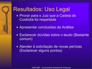 Resultados: Uso Legal Provar para o Juiz que a Cadeia de Custódia foi respeitada Apresentar conclusões da Análise Esclarecer dúvidas sobre o laudo (Bastante comum) Atender à solicitação de novas perícias (Esclarecer alguns pontos) UNICAMP - Universidade Estadual de Campinas 
