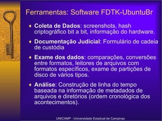 Coleta de Dados : screenshots, hash criptográfico bit a bit, informação do hardware. Documentação Judicial : Formulário de cadeia de custódia Exame dos dados : comparações, conversões entre formatos, leitores de arquivos com formatos específicos, exame de partições de disco de vários tipos. Análise : Construção de linha do tempo baseada na informação de metadados de arquivos e diretórios (ordem cronológica dos acontecimentos).  UNICAMP - Universidade Estadual de Campinas Ferramentas: Software FDTK-UbuntuBr   