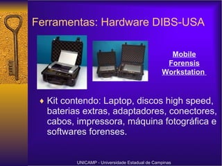 Ferramentas: Hardware DIBS-USA Kit contendo: Laptop, discos high speed, baterias extras, adaptadores, conectores, cabos, impressora, máquina fotográfica e softwares forenses. UNICAMP - Universidade Estadual de Campinas Mobile Forensis Workstation   