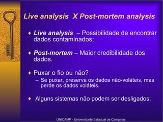 Live analysis  X Post-mortem analysis Live analysis  – Possibilidade de encontrar dados contaminados; Post-mortem  – Maior credibilidade dos dados. Puxar o fio ou não? Se puxar, preserva os dados não-voláteis, mas perde os dados voláteis. Alguns sistemas não podem ser desligados; UNICAMP - Universidade Estadual de Campinas 