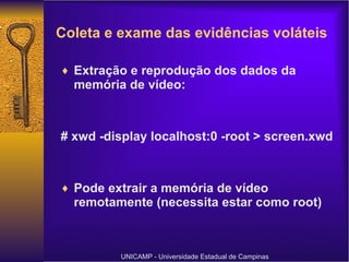 Extração e reprodução dos dados da memória de vídeo: # xwd -display localhost:0 -root > screen.xwd  Pode extrair a memória de vídeo remotamente (necessita estar como root) UNICAMP - Universidade Estadual de Campinas Coleta e exame das evidências voláteis 