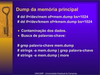 # dd if=/dev/mem of=mem.dump bs=1024 # dd if=/dev/kmem of=kmem.dump bs=1024 Contaminação dos dados. Busca de palavras-chave: # grep palavra-chave mem.dump # strings -a mem.dump | grep palavra-chave # strings -a mem.dump | more UNICAMP - Universidade Estadual de Campinas Dump da memória principal  