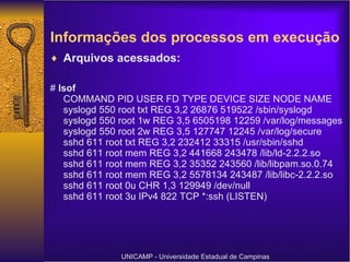 Informações dos processos em execução   Arquivos acessados: #  lsof COMMAND PID USER FD TYPE DEVICE SIZE NODE NAME syslogd 550 root txt REG 3,2 26876 519522 /sbin/syslogd syslogd 550 root 1w REG 3,5 6505198 12259 /var/log/messages syslogd 550 root 2w REG 3,5 127747 12245 /var/log/secure sshd 611 root txt REG 3,2 232412 33315 /usr/sbin/sshd sshd 611 root mem REG 3,2 441668 243478 /lib/ld-2.2.2.so sshd 611 root mem REG 3,2 35352 243560 /lib/libpam.so.0.74 sshd 611 root mem REG 3,2 5578134 243487 /lib/libc-2.2.2.so sshd 611 root 0u CHR 1,3 129949 /dev/null sshd 611 root 3u IPv4 822 TCP *:ssh (LISTEN) UNICAMP - Universidade Estadual de Campinas 