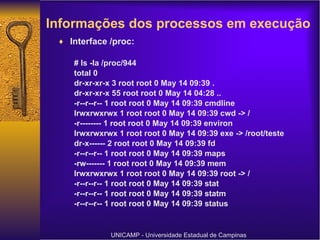 Informações dos processos em execução   Interface /proc: # ls -la /proc/944 total 0 dr-xr-xr-x 3 root root 0 May 14 09:39 . dr-xr-xr-x 55 root root 0 May 14 04:28 .. -r--r--r-- 1 root root 0 May 14 09:39 cmdline lrwxrwxrwx 1 root root 0 May 14 09:39 cwd -> / -r-------- 1 root root 0 May 14 09:39 environ lrwxrwxrwx 1 root root 0 May 14 09:39 exe -> /root/teste dr-x------ 2 root root 0 May 14 09:39 fd -r--r--r-- 1 root root 0 May 14 09:39 maps -rw------- 1 root root 0 May 14 09:39 mem lrwxrwxrwx 1 root root 0 May 14 09:39 root -> / -r--r--r-- 1 root root 0 May 14 09:39 stat -r--r--r-- 1 root root 0 May 14 09:39 statm -r--r--r-- 1 root root 0 May 14 09:39 status UNICAMP - Universidade Estadual de Campinas 