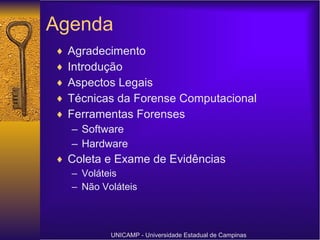 Agenda Agradecimento Introdução Aspectos Legais Técnicas da Forense Computacional Ferramentas Forenses Software Hardware Coleta e Exame de Evidências Voláteis Não Voláteis UNICAMP - Universidade Estadual de Campinas 