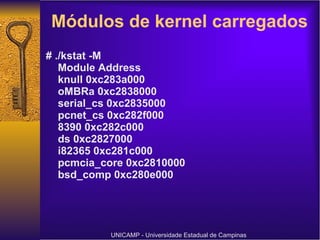 Módulos de kernel carregados  # ./kstat -M Module Address knull 0xc283a000 oMBRa 0xc2838000 serial_cs 0xc2835000 pcnet_cs 0xc282f000 8390 0xc282c000 ds 0xc2827000 i82365 0xc281c000 pcmcia_core 0xc2810000 bsd_comp 0xc280e000  UNICAMP - Universidade Estadual de Campinas 