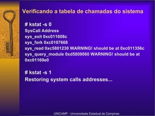 Verificando a tabela de chamadas do sistema   # kstat -s 0 SysCall Address sys_exit 0xc011608c sys_fork 0xc0107668 sys_read 0xc5801230 WARNING! should be at 0xc011356c sys_query_module 0xd5809060 WARNING! should be at 0xc01169e0 # kstat -s 1 Restoring system calls addresses... UNICAMP - Universidade Estadual de Campinas 