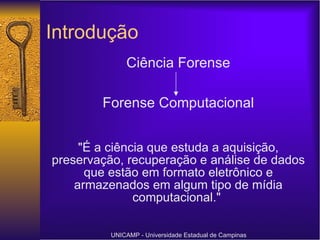 Introdução "É a ciência que estuda a aquisição, preservação, recuperação e análise de dados que estão em formato eletrônico e armazenados em algum tipo de mídia computacional."   UNICAMP - Universidade Estadual de Campinas Ciência Forense Forense Computacional 
