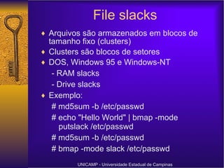 File slacks Arquivos são armazenados em blocos de tamanho fixo (clusters) Clusters são blocos de setores DOS, Windows 95 e Windows-NT - RAM slacks - Drive slacks Exemplo: # md5sum -b /etc/passwd # echo "Hello World" | bmap -mode putslack /etc/passwd # md5sum -b /etc/passwd # bmap -mode slack /etc/passwd UNICAMP - Universidade Estadual de Campinas 