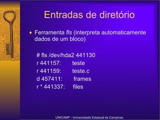 Entradas de diretório Ferramenta  fls  (interpreta automaticamente dados de um bloco) # fls /dev/hda2 441130 r 441157:  teste r 441159:  teste.c d 457411:  frames r * 441337:  files UNICAMP - Universidade Estadual de Campinas 