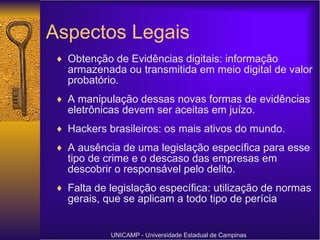 Aspectos Legais Obtenção de Evidências digitais: informação armazenada ou transmitida em meio digital de valor probatório. A manipulação dessas novas formas de evidências eletrônicas devem ser aceitas em juízo. Hackers brasileiros: os mais ativos do mundo.  A ausência de uma legislação específica para esse tipo de crime e o descaso das empresas em descobrir o responsável pelo delito. Falta de legislação específica: utilização de normas gerais, que se aplicam a todo tipo de perícia UNICAMP - Universidade Estadual de Campinas 