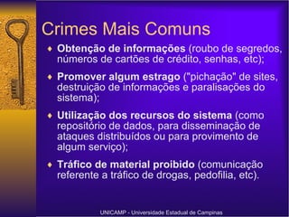 Crimes Mais Comuns Obtenção de informações  (roubo de segredos, números de cartões de crédito, senhas, etc); Promover algum estrago  ("pichação" de sites, destruição de informações e paralisações do sistema);  Utilização dos recursos do sistema  (como repositório de dados, para disseminação de ataques distribuídos ou para provimento de algum serviço); Tráfico de material proibido  (comunicação referente a tráfico de drogas, pedofilia, etc). UNICAMP - Universidade Estadual de Campinas 