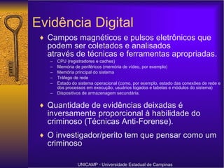 Evidência Digital Campos magnéticos e pulsos eletrônicos que podem ser coletados e analisados através de técnicas e ferramentas apropriadas. CPU (registradores e caches) Memória de periféricos (memória de vídeo, por exemplo) Memória principal do sistema Tráfego de rede Estado do sistema operacional (como, por exemplo, estado das conexões de rede e dos processos em execução, usuários logados e tabelas e módulos do sistema) Dispositivos de armazenagem secundária. Quantidade de evidências deixadas é inversamente proporcional à habilidade do criminoso (Técnicas Anti-Forense). O investigador/perito tem que pensar como um criminoso UNICAMP - Universidade Estadual de Campinas 