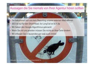 Aussagen die Sie niemals von Ihrer Agentur hören sollten
Sie bekommen von uns kein Reporting unserer externen Maßnahmen
SEO ist nur für den Short-Head, für LongTail ist SEA da
Wir haben den Google Algorithmus geknackt
Wenn Sie mit uns arbeiten müssen Sie nichts an Ihrer Seite ändern
Wir erfassen Sie in tausenden von was auch immer
Bildquelle: http://www.flickr.com/photos/moe/200249114
 