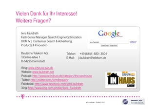 Vielen Dank für Ihr Interesse!
Weitere Fragen?
Jens Fauldrath
Fach-Senior Manager Search Engine Optimization
DCM IV | Contextual Search & Advertising
Products & Innovation
Deutsche Telekom AG
T-Online-Allee 1
D-64295 Darmstadt
Blog: www.inhouse-seo.de
Website: www.fauldrath.net
Podcast: http://www.radio4seo.de/category/the-seo-house
Twitter: http://twitter.com/termfrequenz
Facebook: http://www.facebook.com/jens.fauldrath
Xing: http://www.xing.com/profile/Jens_Fauldrath
Telefon: +49 (6151) 680 - 3504
E-Mail: j.fauldrath@telekom.de
Jens Fauldrath – SEMSEO 2011
 