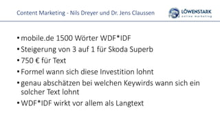 Content Marketing - Nils Dreyer und Dr. Jens Claussen
• mobile.de 1500 Wörter WDF*IDF
• Steigerung von 3 auf 1 für Skoda Superb
• 750 € für Text
• Formel wann sich diese Investition lohnt
• genau abschätzen bei welchen Keywirds wann sich ein
solcher Text lohnt
• WDF*IDF wirkt vor allem als Langtext
 