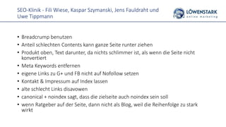 SEO-Klinik - Fili Wiese, Kaspar Szymanski, Jens Fauldraht und
Uwe Tippmann
• Breadcrump benutzen
• Anteil schlechten Contents kann ganze Seite runter ziehen
• Produkt oben, Text darunter, da nichts schlimmer ist, als wenn die Seite nicht
konvertiert
• Meta Keywords entfernen
• eigene Links zu G+ und FB nicht auf Nofollow setzen
• Kontakt & Impressum auf Index lassen
• alte schlecht Links disavowen
• canonical + noindex sagt, dass die zielseite auch noindex sein soll
• wenn Ratgeber auf der Seite, dann nicht als Blog, weil die Reihenfolge zu stark
wirkt
 