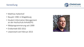 Vorstellung
• Matthias Haltenhof
• Baujahr 1981 in Magdeburg
• Student Information Management
an der Hochschule Anhalt(FH)
• Webprogrammierung seit 1999
• Erstkontakt SEO 2012
• Löwenstark seit Februar 2013
 