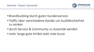 Keynote - Kaspar Szymanski
• Brandbuilding durch guten Kundenservice
• Traffic über verschiedene Kanäle um Ausfallsicherheit
zu senken
• durch Service & Community zu Autorität werden
• mehr lange gute Artikel statt viele kurze
 