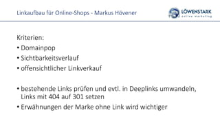 Linkaufbau für Online-Shops - Markus Hövener
Kriterien:
• Domainpop
• Sichtbarkeitsverlauf
• offensichtlicher Linkverkauf
• bestehende Links prüfen und evtl. in Deeplinks umwandeln,
Links mit 404 auf 301 setzen
• Erwähnungen der Marke ohne Link wird wichtiger
 
