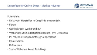 Linkaufbau für Online-Shops - Markus Hövener
Potentiale:
• Links vom Hersteller in Deeplinks umwandeln
• Foren
• Gastbeiträge: wenig und gut
• Verbände: Mitgliedschaften checken, evtl Deeplinks
• PR machen: shopanbieter, gruenderszene
• lokale Seiten
• Referenzen
• Szene Websites, keine Test-Blogs
 