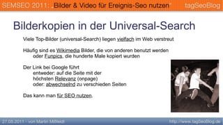 Bilderkopien in der Universal-Search
 Viele Top-Bilder (universal-Search) liegen vielfach im Web verstreut

 Häufig sind es Wikimedia Bilder, die von anderen benutzt werden
    oder Funpics, die hunderte Male kopiert wurden

 Der Link bei Google führt
     entweder: auf die Seite mit der
     höchsten Relevanz (onpage)
     oder: abwechselnd zu verschieden Seiten

 Das kann man für SEO nutzen.
 