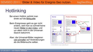 Hotlinking
  Bei einem Hotlink verlinkt man
      direkt auf die Bildquelle

  Beim Ereignisseo geht es gar nicht
      anders, weil man so schnell keine
      neuen Bilder in den Index, und
      vor allem nicht in die Universal-
      Search bekommt.

  Aber: die Universal-Bilder reagieren
      viel schneller auf Veränderungen
      als die Bildersuche selber.
 