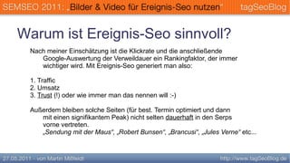 Warum ist Ereignis-Seo sinnvoll?
 Nach meiner Einschätzung ist die Klickrate und die anschließende
    Google-Auswertung der Verweildauer ein Rankingfaktor, der immer
    wichtiger wird. Mit Ereignis-Seo generiert man also:

 1. Traffic
 2. Umsatz
 3. Trust (!) oder wie immer man das nennen will :-)

 Außerdem bleiben solche Seiten (für best. Termin optimiert und dann
    mit einen signifikantem Peak) nicht selten dauerhaft in den Serps
    vorne vertreten.
    „Sendung mit der Maus“, „Robert Bunsen“, „Brancusi“, „Jules Verne“ etc...
 