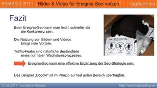 Fazit
 Beim Ereignis-Seo kann man leicht schneller als
     die Konkurrenz sein.

 Die Nutzung von Bildern und Videos
     bringt viele Vorteile.

 Traffic-Peaks sind natürliche Bestandteile
      eines normalen Wachstumsprozesses.

          Ereignis-Seo kann eine effektive Ergänzung der Seo-Strategie sein.


 Das Beispiel „Doodle“ ist im Prinzip auf fest jeden Bereich übertragbar.
 