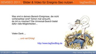 Was sind in deinem Bereich Ereignisse, die nicht
vorhersehbar sind? Schon mal versucht,
da mit zu mischen? Die Universal-Search bietet
dafür viele Möglichkeiten...



Vielen Dank ...

      ... und viel Erfolg!

                             http://www.tagSeoBlog.de
 