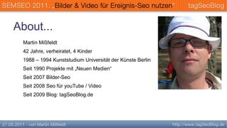 About...
 Martin Mißfeldt
 42 Jahre, verheiratet, 4 Kinder
 1988 – 1994 Kunststudium Universität der Künste Berlin
 Seit 1990 Projekte mit „Neuen Medien“
 Seit 2007 Bilder-Seo
 Seit 2008 Seo für youTube / Video
 Seit 2009 Blog: tagSeoBlog.de
 