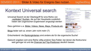 Kontext Universal search
 Universal Search ist der Oberbegriff für eine Reihe von
     „vertikalen“ Suchen, die auf der Hauptseite zusätzlich
     neben den organischen Ergebnissen angezeigt werden

 Dazu gehören u.a. Bilder, Videos, News, Maps, Products etc.

 Blogs leider seit ca. einem Jahr nicht mehr (?)

 Entscheidend: die Rankingkriterien sind andere als für die organische Suche!

 Dadurch ergeben sich eine Reihe völlig anderer Seo-Felder, bei denen die Konkurrenz
    weit geringer ist und die Chancen auf Top-Positionen deutlich besser.
 