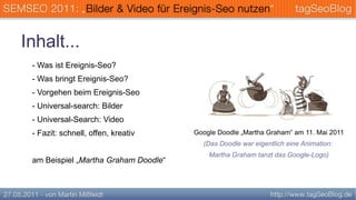 Inhalt...
 - Was ist Ereignis-Seo?
 - Was bringt Ereignis-Seo?
 - Vorgehen beim Ereignis-Seo
 - Universal-search: Bilder
 - Universal-Search: Video
 - Fazit: schnell, offen, kreativ     Google Doodle „Martha Graham“ am 11. Mai 2011
                                        (Das Doodle war eigentlich eine Animation:
                                          Martha Graham tanzt das Google-Logo)
 am Beispiel „Martha Graham Doodle“
 