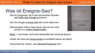 Was ist Ereignis-Seo?
 Seo für Ereignisse, die in den kommenden Stunden
     viel Traffic über Google generieren

 Ziel: bei Google in kurzer Zeit weit vorne dabei sein

 Üblicherweise: News. Aber darum geht es hier nicht,
      sondern um andere Möglichkeiten.

 Blogs -> sind leider nicht mehr Bestandteil der Universal-Search.

 Vorteil: der Kreis der Konkurrenten ist erheblich kleiner als üblich!

 Voraussetzung: wissen, was relevante Keywords sind...
 