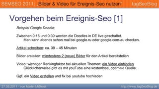 Vorgehen beim Ereignis-Seo [1]
 Beispiel Google Doodle:

 Zwischen 0:15 und 0:30 werden die Doodles in DE live geschaltet.
     Man kann abends schon mal bei google.ru oder google.com-au checken.

 Artikel schreiben: ca. 30 – 45 Minuten

 Bilder erstellen: mindestens 2 (neue) Bilder für den Artikel bereitstellen

 Video: wichtiger Rankingfaktor bei aktuellen Themen: ein Video einbinden
     Glücklicherweise gibt es mit youTube eine kostenlose, optimale Quelle.

 Ggf. ein Video erstellen und fix bei youtube hochladen
 