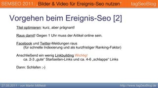 Vorgehen beim Ereignis-Seo [2]
 Titel optimieren: kurz, aber prägnant!

 Raus damit! Gegen 1 Uhr muss der Artikel online sein.

 Facebook und Twitter-Meldungen raus
     (für schnelle Indexierung und als kurzfristiger Ranking-Faktor)

 Anschließend ein wenig Linkbuilding Wichtig!
    ca. 2-3 „gute“ Startseiten-Links und ca. 4-6 „schlappe“ Links

 Dann: Schlafen ;-)
 