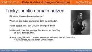 Tricky: public-domain nutzen.
 Bilder der Universal-search checken!

 Wenn ein Bild public-domain ist, dann ev. einbinden.

 Folge: Hotlink lenkt den Link auf die eigene Seite

 Im Beispiel: über das gezeigte Bild kamen an dem Tag
     ca. 60% der Besucher.

 Aber Achtung! Gründlich prüfen: wenn man sich unsicher ist, dann nicht.
     -> Gratwanderung in Sachen Urheberrecht.
 